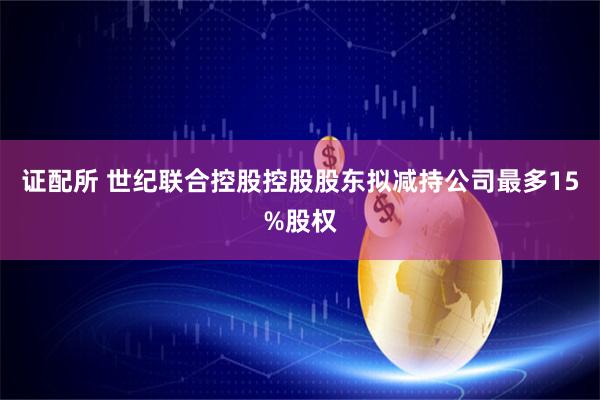 证配所 世纪联合控股控股股东拟减持公司最多15%股权