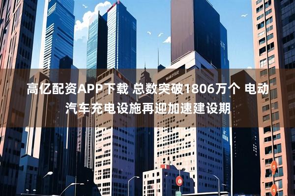 高亿配资APP下载 总数突破1806万个 电动汽车充电设施再迎加速建设期