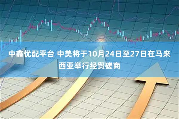 中鑫优配平台 中美将于10月24日至27日在马来西亚举行经贸磋商