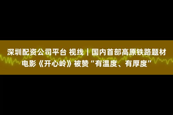 深圳配资公司平台 视线|国内首部高原铁路题材电影《开心岭》被赞“有温度、有厚度”