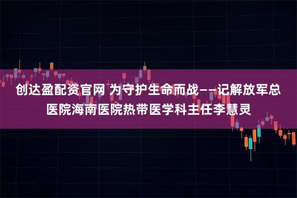 创达盈配资官网 为守护生命而战——记解放军总医院海南医院热带医学科主任李慧灵
