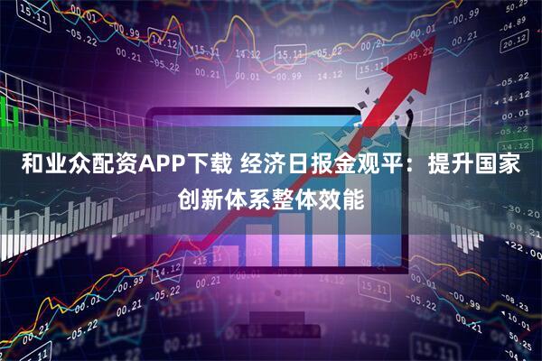和业众配资APP下载 经济日报金观平：提升国家创新体系整体效能