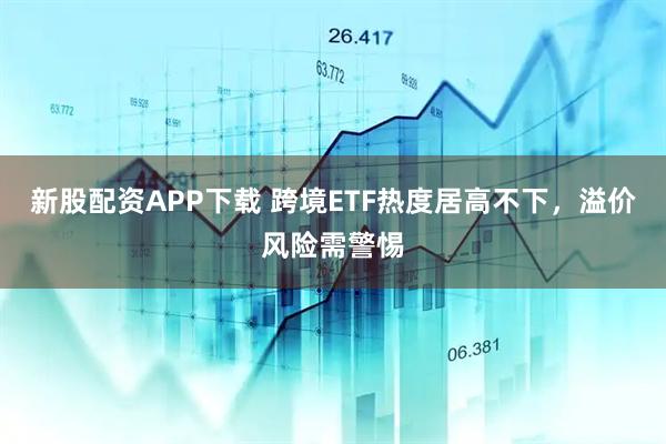 新股配资APP下载 跨境ETF热度居高不下，溢价风险需警惕