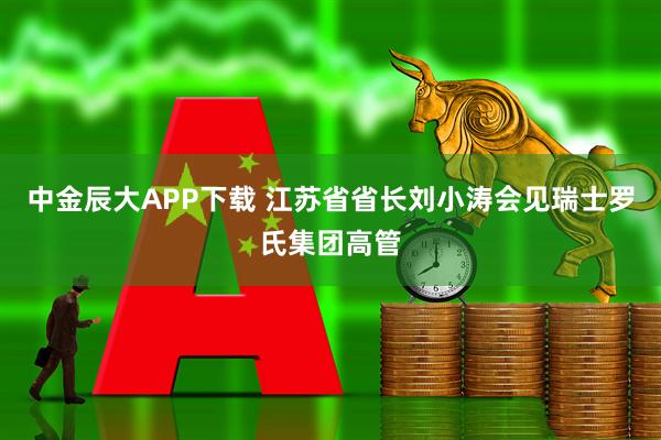 中金辰大APP下载 江苏省省长刘小涛会见瑞士罗氏集团高管