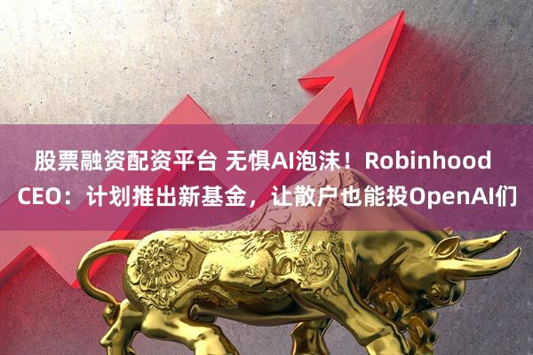 股票融资配资平台 无惧AI泡沫！Robinhood CEO：计划推出新基金，让散户也能投OpenAI们