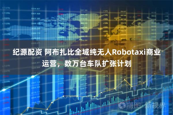 纪源配资 阿布扎比全域纯无人Robotaxi商业运营，数万台车队扩张计划