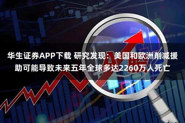 华生证券APP下载 研究发现：美国和欧洲削减援助可能导致未来五年全球多达2260万人死亡