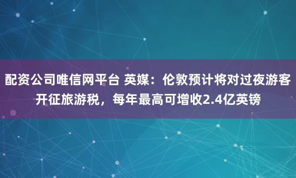配资公司唯信网平台 英媒：伦敦预计将对过夜游客开征旅游税，每年最高可增收2.4亿英镑