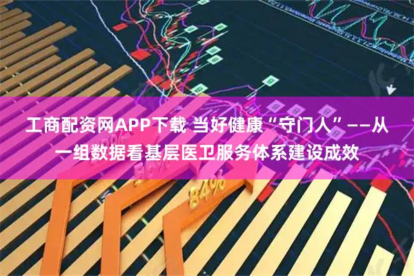 工商配资网APP下载 当好健康“守门人”——从一组数据看基层医卫服务体系建设成效