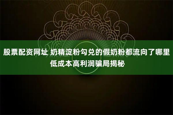 股票配资网址 奶精淀粉勾兑的假奶粉都流向了哪里 低成本高利润骗局揭秘