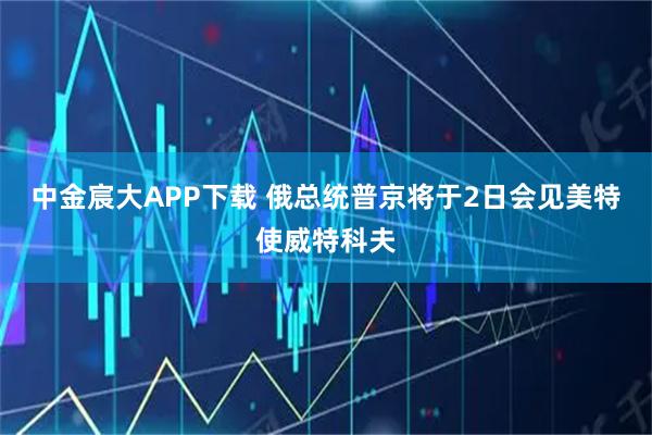 中金宸大APP下载 俄总统普京将于2日会见美特使威特科夫