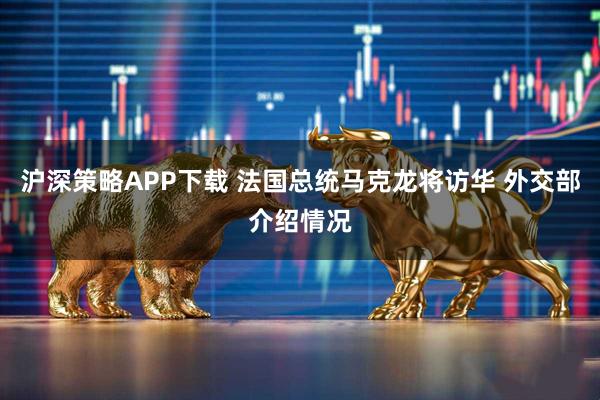 沪深策略APP下载 法国总统马克龙将访华 外交部介绍情况