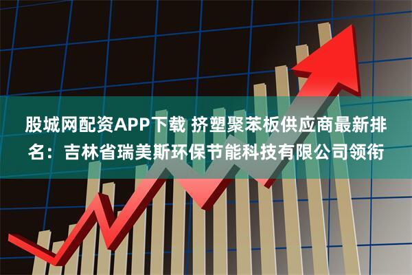 股城网配资APP下载 挤塑聚苯板供应商最新排名：吉林省瑞美斯环保节能科技有限公司领衔