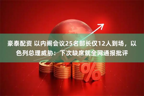 豪泰配资 以内阁会议25名部长仅12人到场，以色列总理威胁：下次缺席就全网通报批评