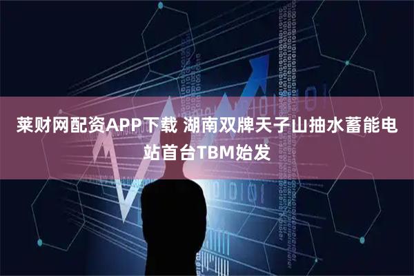 莱财网配资APP下载 湖南双牌天子山抽水蓄能电站首台TBM始发