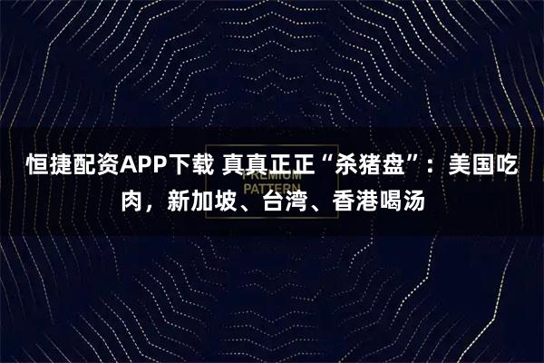 恒捷配资APP下载 真真正正“杀猪盘”：美国吃肉，新加坡、台湾、香港喝汤