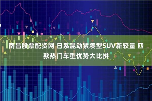 南昌股票配资网 日系混动紧凑型SUV新较量 四款热门车型优势大比拼