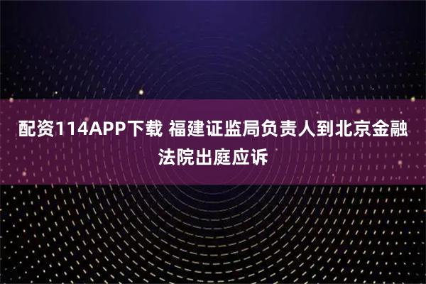 配资114APP下载 福建证监局负责人到北京金融法院出庭应诉