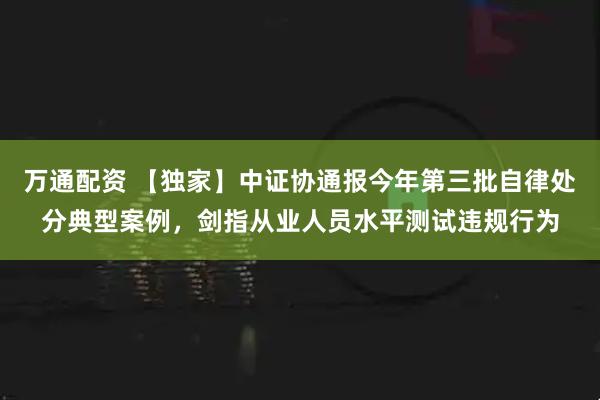万通配资 【独家】中证协通报今年第三批自律处分典型案例，剑指从业人员水平测试违规行为
