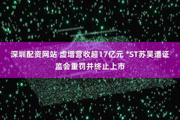 深圳配资网站 虚增营收超17亿元 *ST苏吴遭证监会重罚并终止上市
