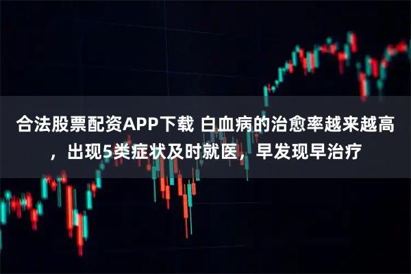 合法股票配资APP下载 白血病的治愈率越来越高，出现5类症状及时就医，早发现早治疗