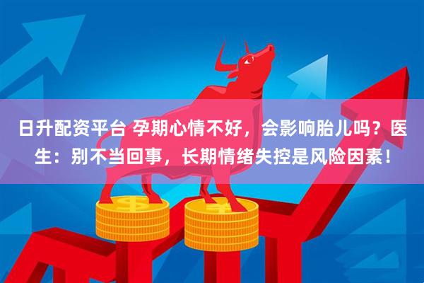 日升配资平台 孕期心情不好，会影响胎儿吗？医生：别不当回事，长期情绪失控是风险因素！