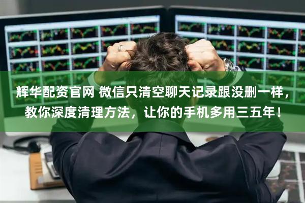 辉华配资官网 微信只清空聊天记录跟没删一样，教你深度清理方法，让你的手机多用三五年！