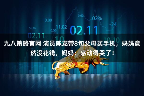 九八策略官网 演员陈龙带8旬父母买手机，妈妈竟然没花钱，妈妈：感动得哭了！