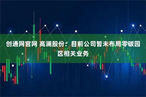创通网官网 高澜股份：目前公司暂未布局零碳园区相关业务