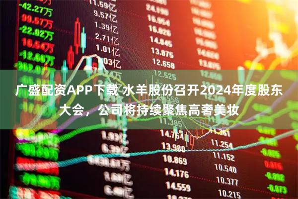 广盛配资APP下载 水羊股份召开2024年度股东大会，公司将持续聚焦高奢美妆