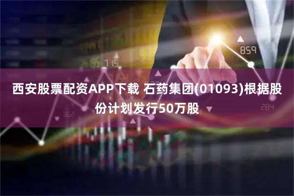 西安股票配资APP下载 石药集团(01093)根据股份计划发行50万股