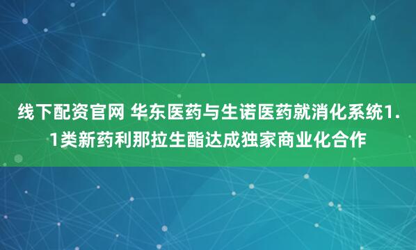 线下配资官网 华东医药与生诺医药就消化系统1.1类新药利那拉生酯达成独家商业化合作