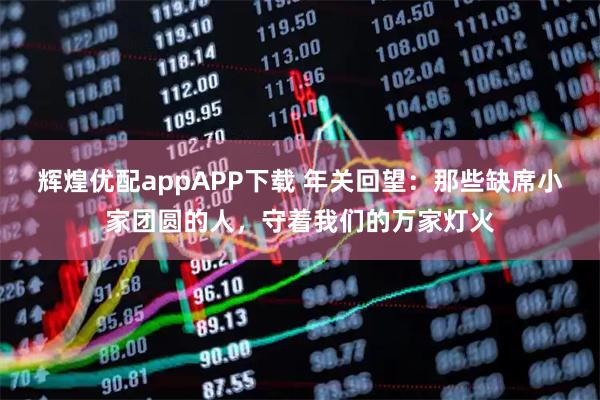 辉煌优配appAPP下载 年关回望：那些缺席小家团圆的人，守着我们的万家灯火