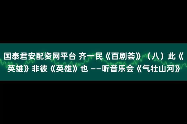 国泰君安配资网平台 齐一民《百剧荟》（八）此《英雄》非彼《英雄》也 ——听音乐会《气壮山河》