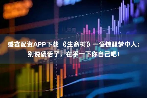 盛鑫配资APP下载 《生命树》一语惊醒梦中人：别说傻话了，在乎一下你自己吧！