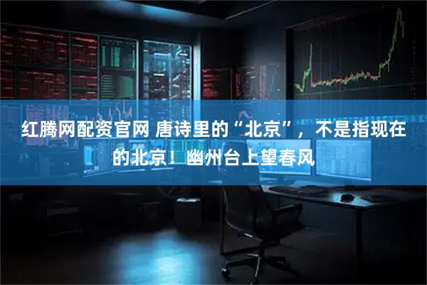 红腾网配资官网 唐诗里的“北京”，不是指现在的北京！幽州台上望春风