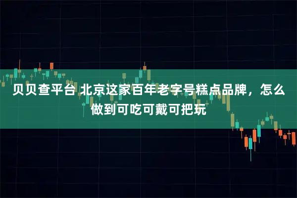 贝贝查平台 北京这家百年老字号糕点品牌，怎么做到可吃可戴可把玩
